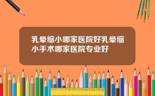 乳晕缩小哪家医院好乳晕缩小手术哪家医院专业好