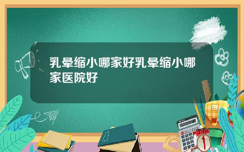 乳晕缩小哪家好乳晕缩小哪家医院好