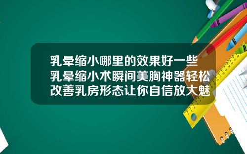 乳晕缩小哪里的效果好一些乳晕缩小术瞬间美胸神器轻松改善乳房形态让你自信放大魅力