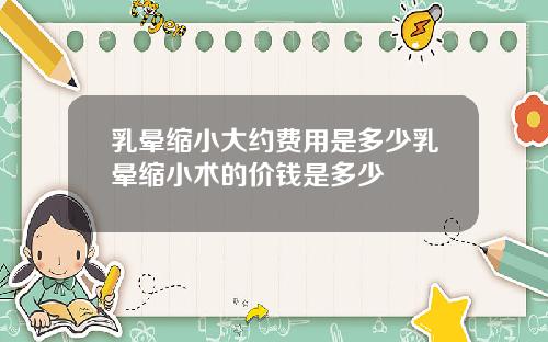 乳晕缩小大约费用是多少乳晕缩小术的价钱是多少