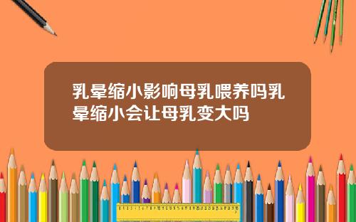 乳晕缩小影响母乳喂养吗乳晕缩小会让母乳变大吗