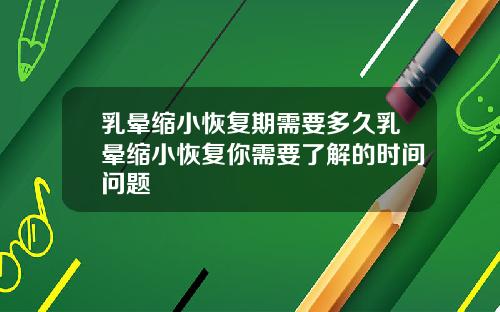 乳晕缩小恢复期需要多久乳晕缩小恢复你需要了解的时间问题
