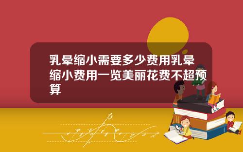乳晕缩小需要多少费用乳晕缩小费用一览美丽花费不超预算