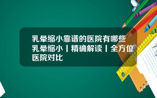 乳晕缩小靠谱的医院有哪些乳晕缩小丨精确解读丨全方位医院对比