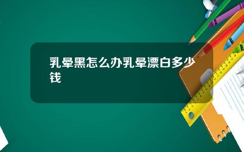 乳晕黑怎么办乳晕漂白多少钱