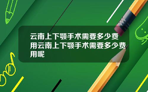 云南上下颚手术需要多少费用云南上下颚手术需要多少费用呢