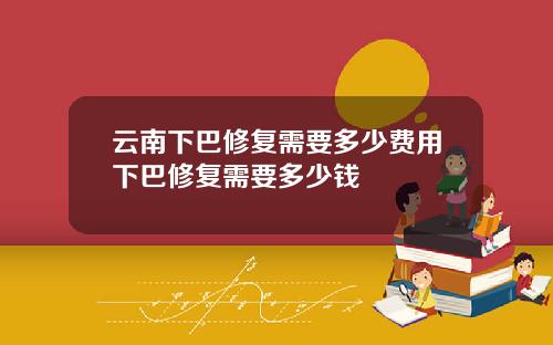 云南下巴修复需要多少费用下巴修复需要多少钱
