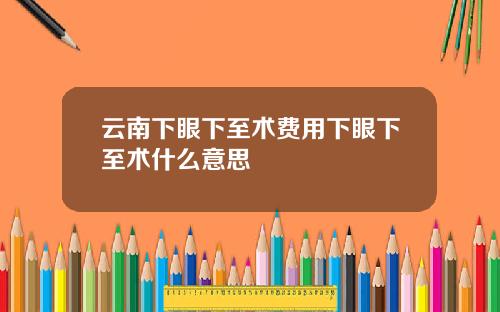云南下眼下至术费用下眼下至术什么意思