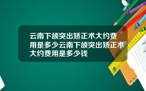 云南下颌突出矫正术大约费用是多少云南下颌突出矫正术大约费用是多少钱