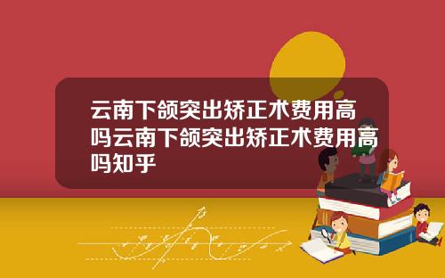 云南下颌突出矫正术费用高吗云南下颌突出矫正术费用高吗知乎