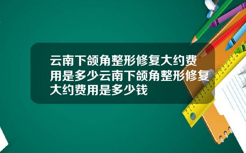 云南下颌角整形修复大约费用是多少云南下颌角整形修复大约费用是多少钱