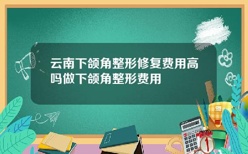 云南下颌角整形修复费用高吗做下颌角整形费用