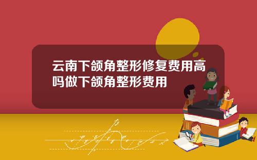 云南下颌角整形修复费用高吗做下颌角整形费用