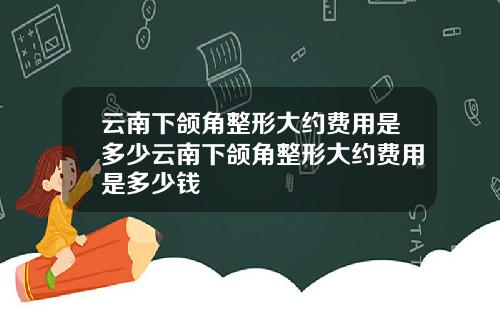 云南下颌角整形大约费用是多少云南下颌角整形大约费用是多少钱