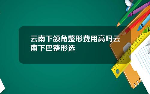 云南下颌角整形费用高吗云南下巴整形选