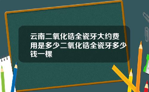 云南二氧化锆全瓷牙大约费用是多少二氧化锆全瓷牙多少钱一棵