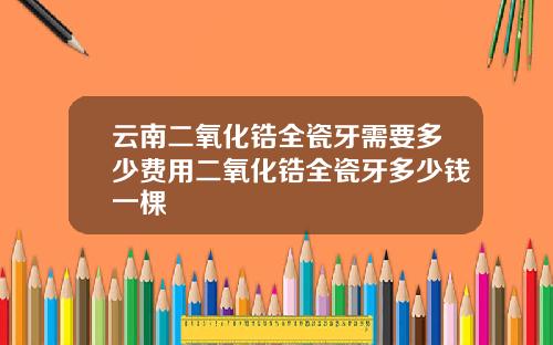 云南二氧化锆全瓷牙需要多少费用二氧化锆全瓷牙多少钱一棵