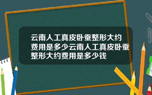云南人工真皮卧蚕整形大约费用是多少云南人工真皮卧蚕整形大约费用是多少钱