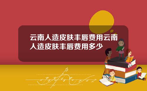 云南人造皮肤丰唇费用云南人造皮肤丰唇费用多少