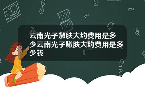 云南光子嫩肤大约费用是多少云南光子嫩肤大约费用是多少钱