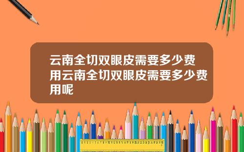 云南全切双眼皮需要多少费用云南全切双眼皮需要多少费用呢
