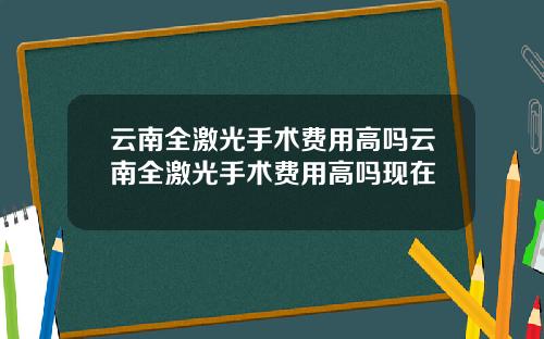云南全激光手术费用高吗云南全激光手术费用高吗现在