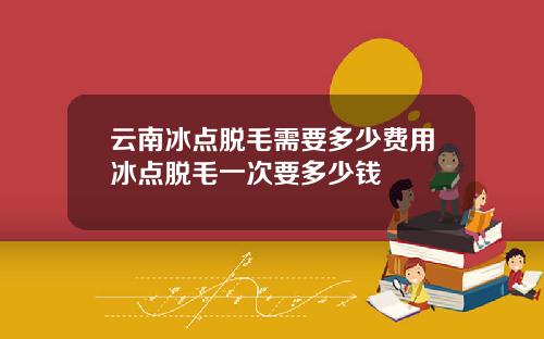 云南冰点脱毛需要多少费用冰点脱毛一次要多少钱