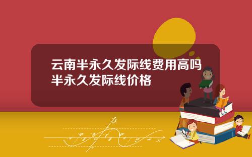 云南半永久发际线费用高吗半永久发际线价格
