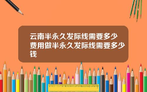云南半永久发际线需要多少费用做半永久发际线需要多少钱