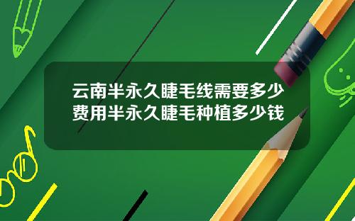 云南半永久睫毛线需要多少费用半永久睫毛种植多少钱