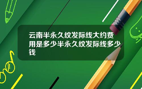 云南半永久纹发际线大约费用是多少半永久纹发际线多少钱