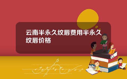 云南半永久纹唇费用半永久纹唇价格