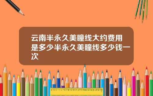 云南半永久美瞳线大约费用是多少半永久美瞳线多少钱一次