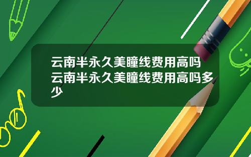 云南半永久美瞳线费用高吗云南半永久美瞳线费用高吗多少
