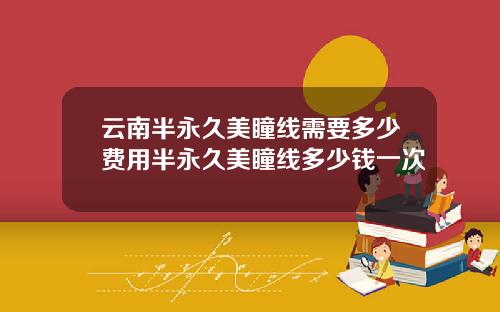 云南半永久美瞳线需要多少费用半永久美瞳线多少钱一次