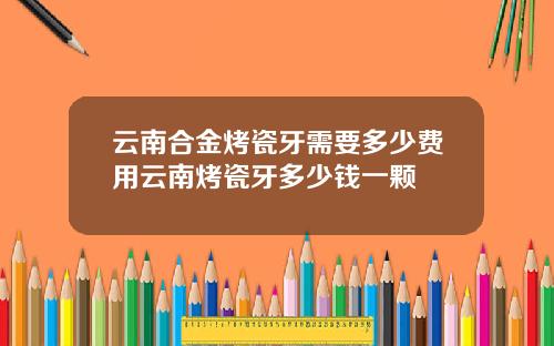 云南合金烤瓷牙需要多少费用云南烤瓷牙多少钱一颗