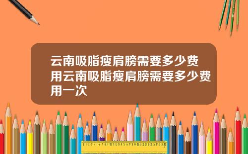 云南吸脂瘦肩膀需要多少费用云南吸脂瘦肩膀需要多少费用一次