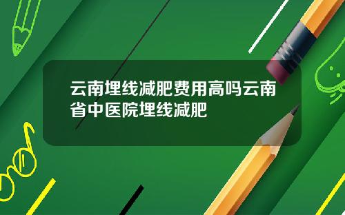 云南埋线减肥费用高吗云南省中医院埋线减肥