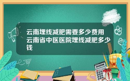云南埋线减肥需要多少费用云南省中医医院埋线减肥多少钱
