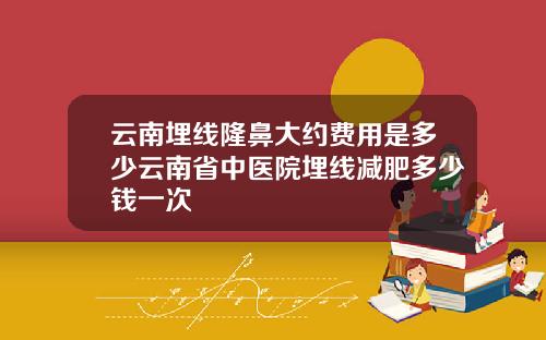 云南埋线隆鼻大约费用是多少云南省中医院埋线减肥多少钱一次