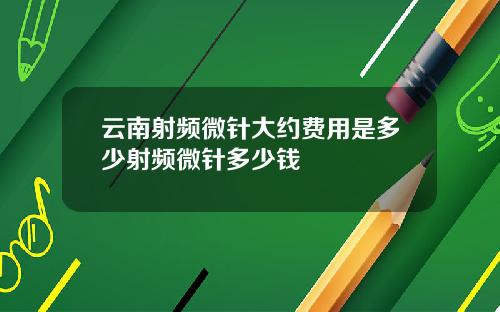 云南射频微针大约费用是多少射频微针多少钱