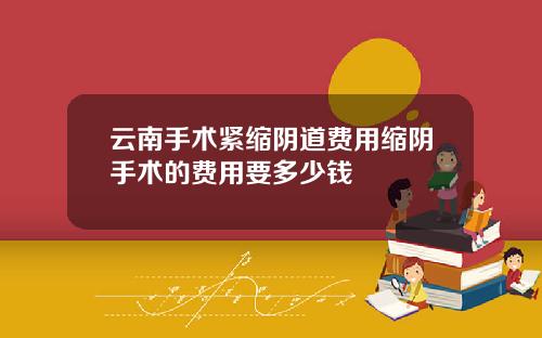 云南手术紧缩阴道费用缩阴手术的费用要多少钱