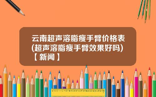 云南超声溶脂瘦手臂价格表(超声溶脂瘦手臂效果好吗)【新闻】