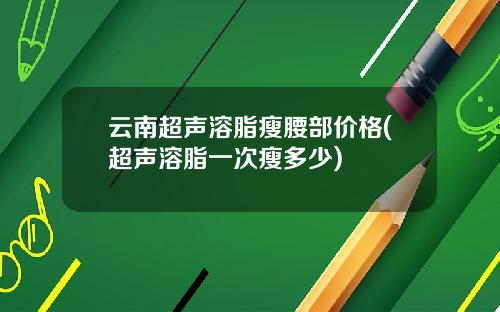云南超声溶脂瘦腰部价格(超声溶脂一次瘦多少)