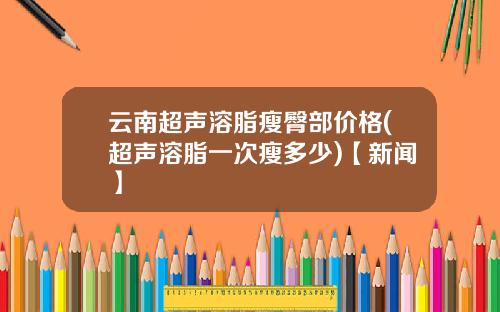 云南超声溶脂瘦臀部价格(超声溶脂一次瘦多少)【新闻】