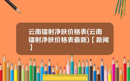 云南镭射净肤价格表(云南镭射净肤价格表最新)【新闻】
