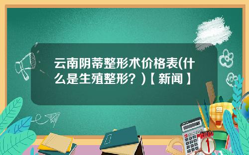 云南阴蒂整形术价格表(什么是生殖整形？)【新闻】