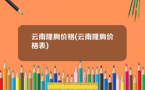 云南隆胸价格(云南隆胸价格表)