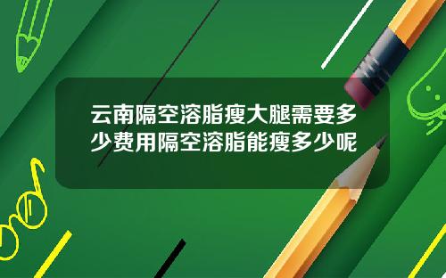 云南隔空溶脂瘦大腿需要多少费用隔空溶脂能瘦多少呢