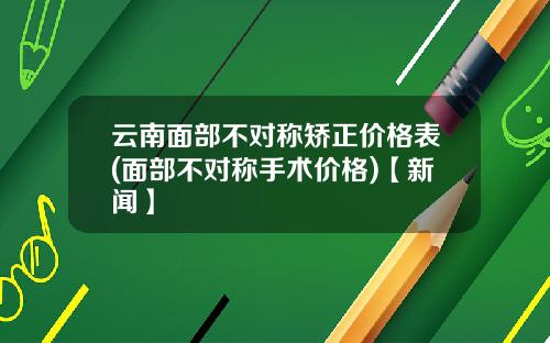 云南面部不对称矫正价格表(面部不对称手术价格)【新闻】